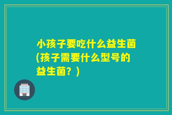 小孩子要吃什么益生菌(孩子需要什么型号的益生菌？)