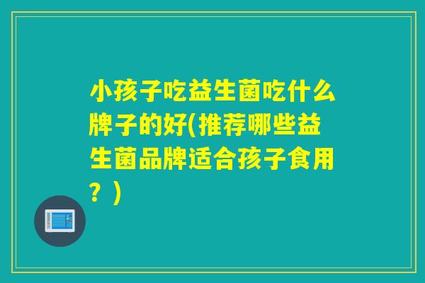 小孩子吃益生菌吃什么牌子的好(推荐哪些益生菌品牌适合孩子食用？)