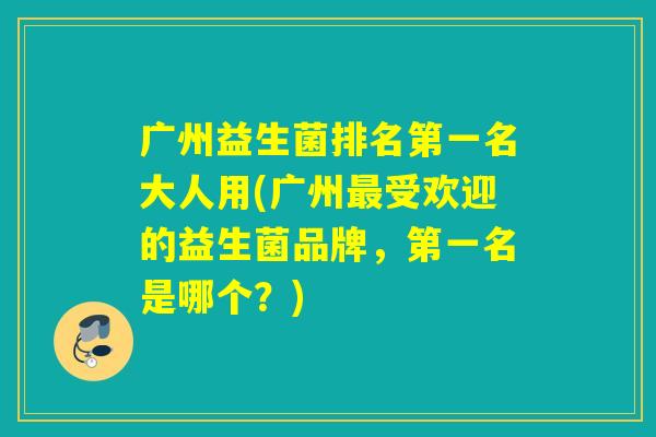 广州益生菌排名第一名大人用(广州最受欢迎的益生菌品牌，第一名是哪个？)