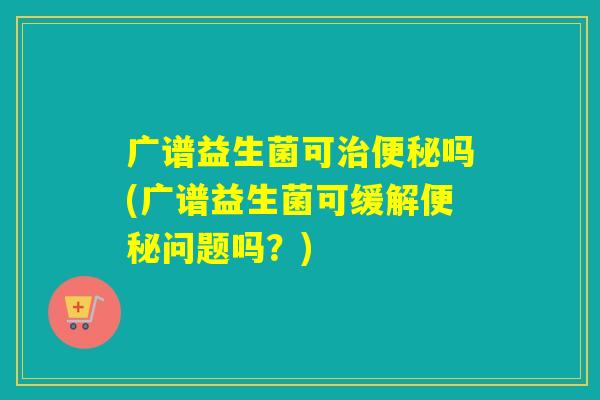 广谱益生菌可治便秘吗(广谱益生菌可缓解便秘问题吗？)