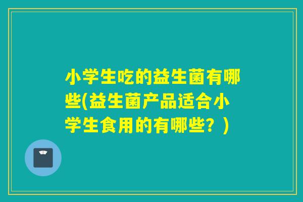 小学生吃的益生菌有哪些(益生菌产品适合小学生食用的有哪些？)