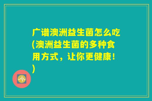 广谱澳洲益生菌怎么吃(澳洲益生菌的多种食用方式，让你更健康！)