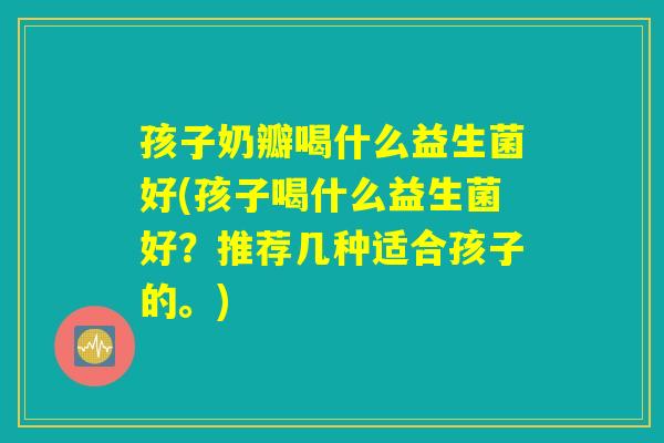 孩子奶瓣喝什么益生菌好(孩子喝什么益生菌好？推荐几种适合孩子的。)