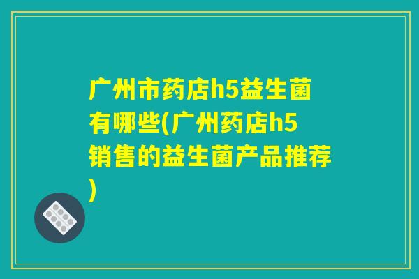 广州市药店h5益生菌有哪些(广州药店h5销售的益生菌产品推荐) 广州市药店h5益生菌有哪些(广州药店h5销售的益生菌产品推荐)