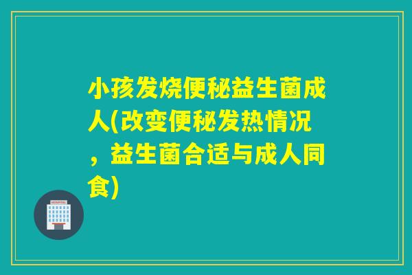 小孩发烧便秘益生菌成人(改变便秘发热情况，益生菌合适与成人同食)
