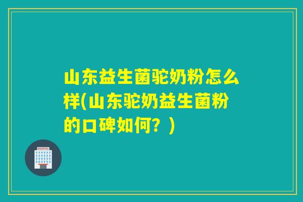 山东益生菌驼奶粉怎么样(山东驼奶益生菌粉的口碑如何？)