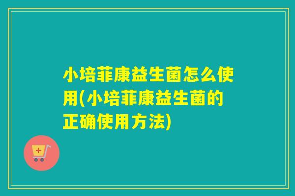 小培菲康益生菌怎么使用(小培菲康益生菌的正确使用方法)