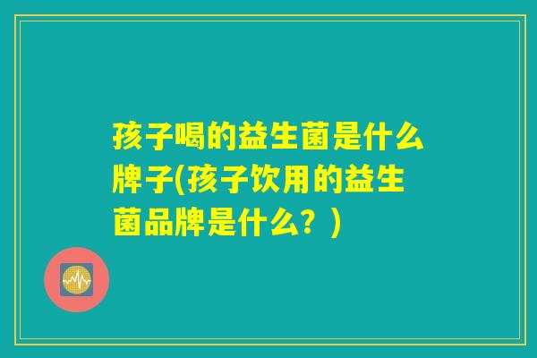 孩子喝的益生菌是什么牌子(孩子饮用的益生菌品牌是什么？)