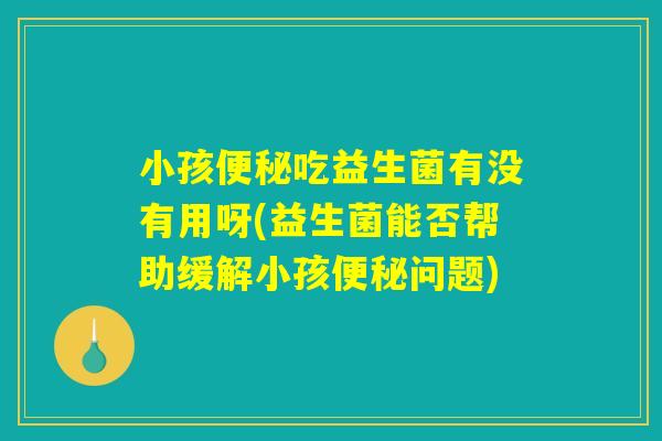 小孩便秘吃益生菌有没有用呀(益生菌能否帮助缓解小孩便秘问题)
