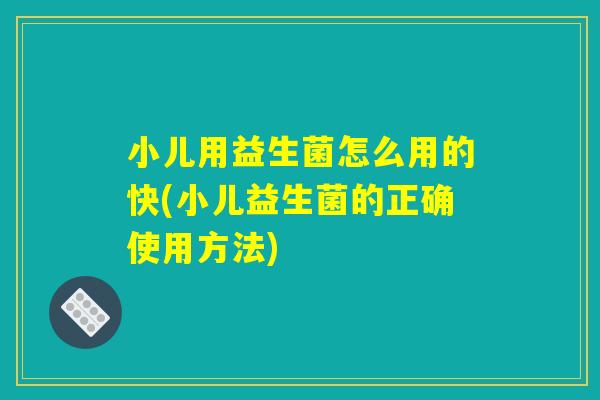 小儿用益生菌怎么用的快(小儿益生菌的正确使用方法)