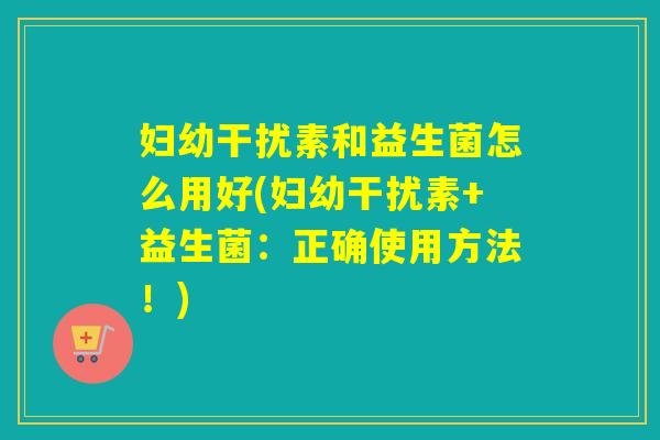 妇幼干扰素和益生菌怎么用好(妇幼干扰素+益生菌：正确使用方法！)