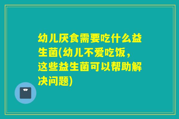 幼儿厌食需要吃什么益生菌(幼儿不爱吃饭，这些益生菌可以帮助解决问题)
