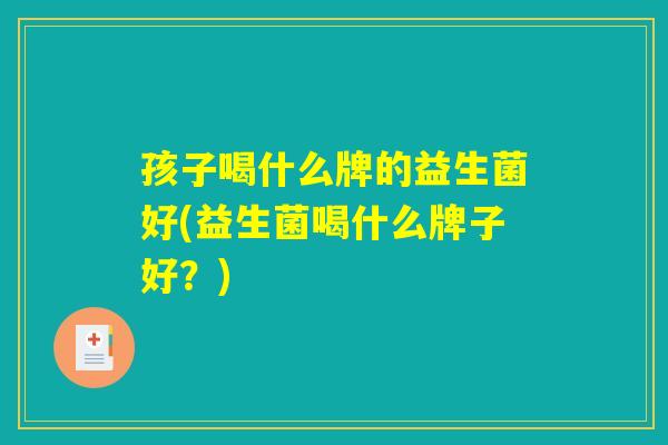 孩子喝什么牌的益生菌好(益生菌喝什么牌子好？)