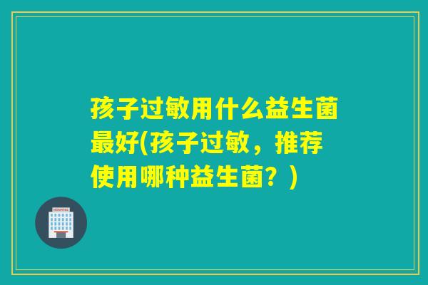 孩子过敏用什么益生菌最好(孩子过敏，推荐使用哪种益生菌？)