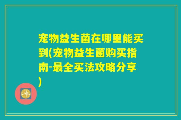 宠物益生菌在哪里能买到(宠物益生菌购买指南-最全买法攻略分享)