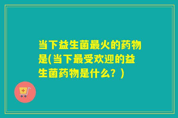 当下益生菌最火的药物是(当下最受欢迎的益生菌药物是什么？)