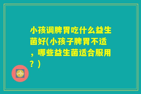 小孩调脾胃吃什么益生菌好(小孩子脾胃不适，哪些益生菌适合服用？)