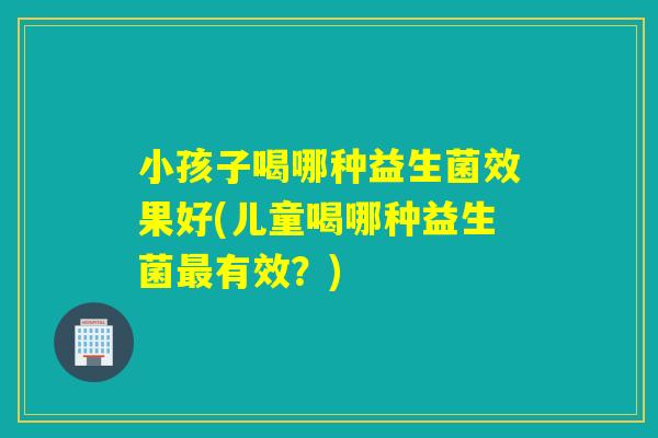 小孩子喝哪种益生菌效果好(儿童喝哪种益生菌最有效？)