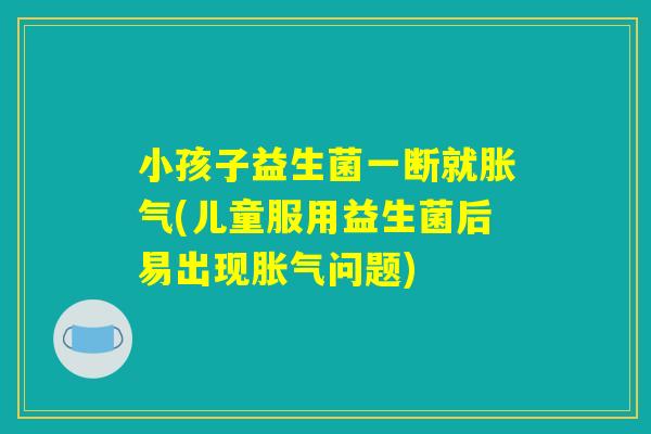 小孩子益生菌一断就胀气(儿童服用益生菌后易出现胀气问题)