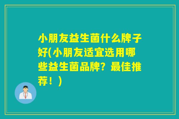小朋友益生菌什么牌子好(小朋友适宜选用哪些益生菌品牌？最佳推荐！)