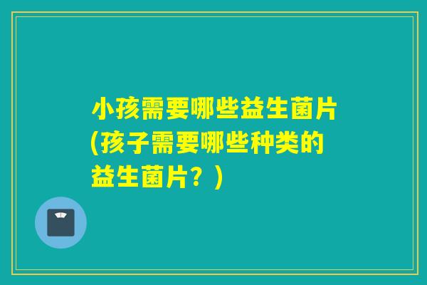 小孩需要哪些益生菌片(孩子需要哪些种类的益生菌片?) 小孩需要哪些益生菌片(孩子需要哪些种类的益生菌片?)