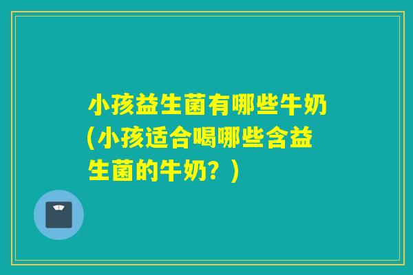 小孩益生菌有哪些牛奶(小孩适合喝哪些含益生菌的牛奶？)