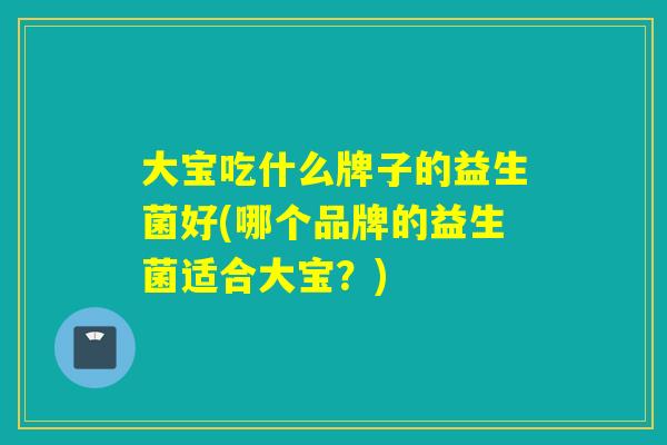 大宝吃什么牌子的益生菌好(哪个品牌的益生菌适合大宝？)