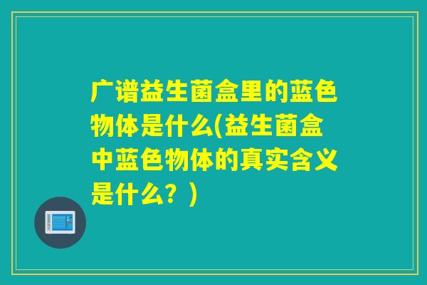 广谱益生菌盒里的蓝色物体是什么(益生菌盒中蓝色物体的真实含义是什么？)