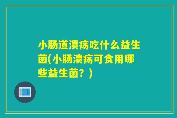 小肠道溃疡吃什么益生菌(小肠溃疡可食用哪些益生菌？)