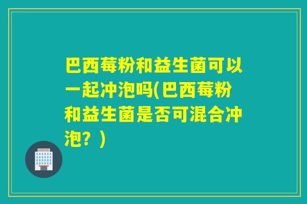 巴西莓粉和益生菌可以一起冲泡吗(巴西莓粉和益生菌是否可混合冲泡?) 巴西莓粉和益生菌可以一起冲泡吗(巴西莓粉和益生菌是否可混合冲泡?)