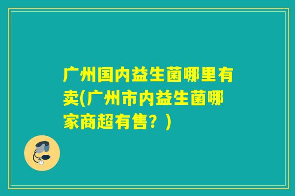 广州国内益生菌哪里有卖(广州市内益生菌哪家商超有售？)