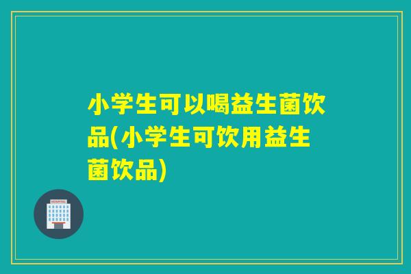 小学生可以喝益生菌饮品(小学生可饮用益生菌饮品)