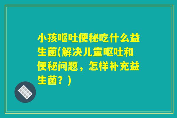 小孩呕吐便秘吃什么益生菌(解决儿童呕吐和便秘问题，怎样补充益生菌？)