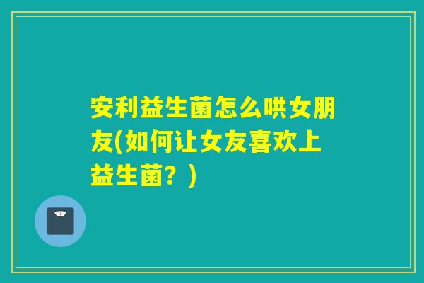 安利益生菌怎么哄女朋友(如何让女友喜欢上益生菌？)