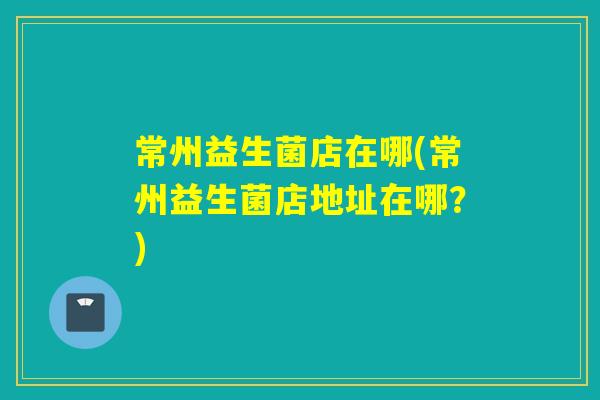 常州益生菌店在哪(常州益生菌店地址在哪？)