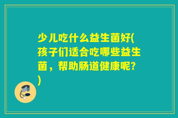 少儿吃什么益生菌好(孩子们适合吃哪些益生菌，帮助肠道健康呢？)