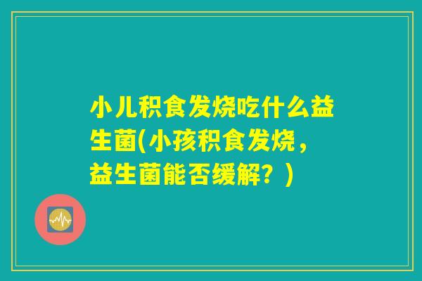 小儿积食发烧吃什么益生菌(小孩积食发烧,益生菌能否缓解?) 小儿积食发烧吃什么益生菌(小孩积食发烧,益生菌能否缓解?)
