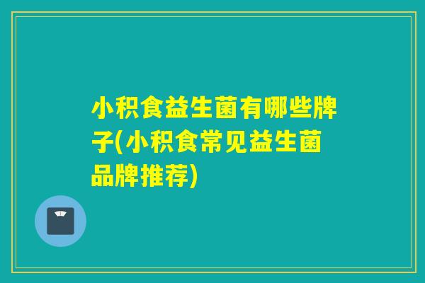 小积食益生菌有哪些牌子(小积食常见益生菌品牌推荐)