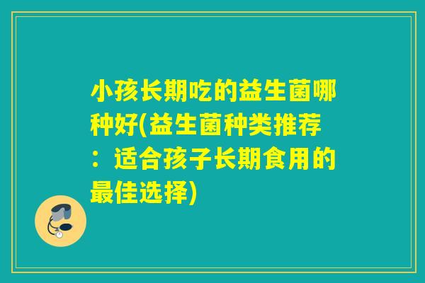 小孩长期吃的益生菌哪种好(益生菌种类推荐：适合孩子长期食用的最佳选择)