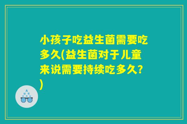 小孩子吃益生菌需要吃多久(益生菌对于儿童来说需要持续吃多久？)