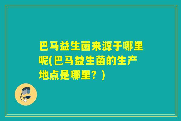 巴马益生菌来源于哪里呢(巴马益生菌的生产地点是哪里？)
