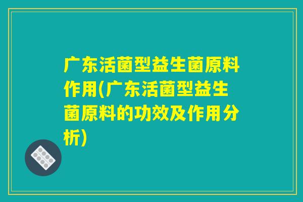 广东活菌型益生菌原料作用(广东活菌型益生菌原料的功效及作用分析)