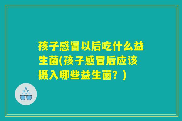 孩子感冒以后吃什么益生菌(孩子感冒后应该摄入哪些益生菌？)