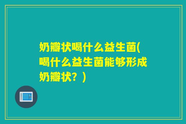 奶瓣状喝什么益生菌(喝什么益生菌能够形成奶瓣状？)