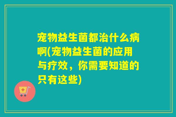 宠物益生菌都治什么病啊(宠物益生菌的应用与疗效，你需要知道的只有这些)