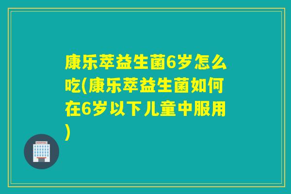 康乐萃益生菌6岁怎么吃(康乐萃益生菌如何在6岁以下儿童中服用)