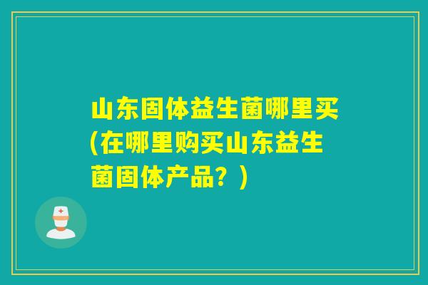 山东固体益生菌哪里买(在哪里购买山东益生菌固体产品？)