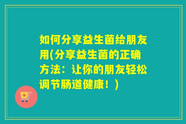 如何分享益生菌给朋友用(分享益生菌的正确方法：让你的朋友轻松调节肠道健康！)