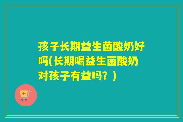 孩子长期益生菌酸奶好吗(长期喝益生菌酸奶对孩子有益吗？)