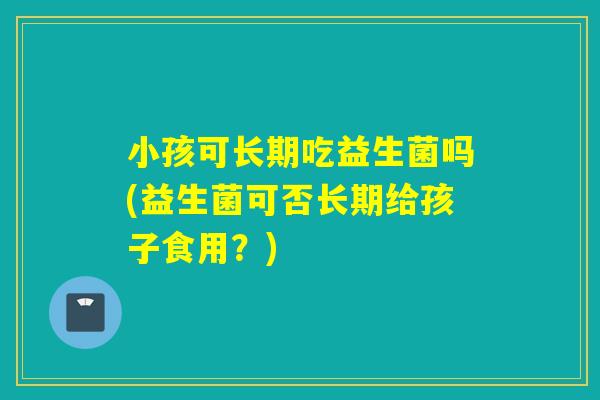 小孩可长期吃益生菌吗(益生菌可否长期给孩子食用？)